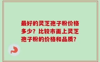 最好的灵芝孢子粉价格多少？比较市面上灵芝孢子粉的价格和品质？