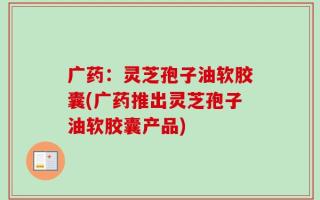 广药：灵芝孢子油软胶囊(广药推出灵芝孢子油软胶囊产品)