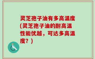 灵芝孢子油有多高温度(灵芝孢子油的耐高温性能优越，可达多高温度？)