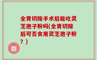 全胃切除手术后能吃灵芝孢子粉吗(全胃切除后可否食用灵芝孢子粉？)