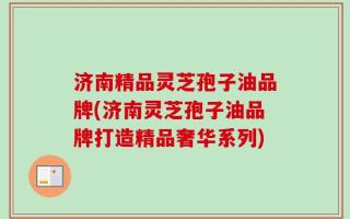 济南精品灵芝孢子油品牌(济南灵芝孢子油品牌打造精品奢华系列)