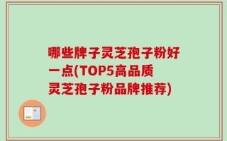 哪些牌子灵芝孢子粉好一点(TOP5高品质灵芝孢子粉品牌推荐)