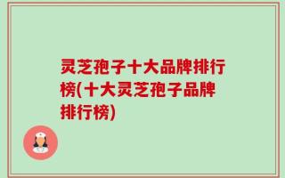 灵芝孢子十大品牌排行榜(十大灵芝孢子品牌排行榜)