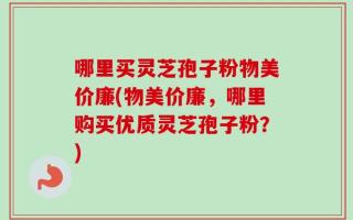 哪里买灵芝孢子粉物美价廉(物美价廉，哪里购买优质灵芝孢子粉？)