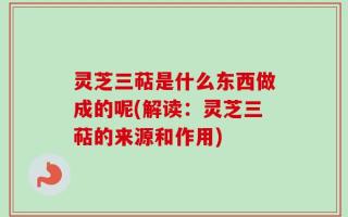 灵芝三萜是什么东西做成的呢(解读：灵芝三萜的来源和作用)