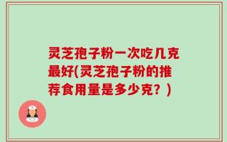 灵芝孢子粉一次吃几克最好(灵芝孢子粉的推荐食用量是多少克？)