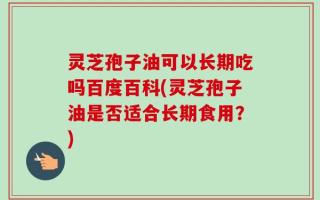 灵芝孢子油可以长期吃吗百度百科(灵芝孢子油是否适合长期食用？)