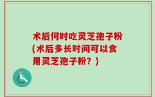 术后何时吃灵芝孢子粉(术后多长时间可以食用灵芝孢子粉？)