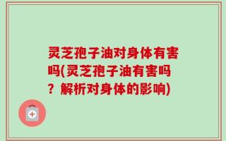 灵芝孢子油对身体有害吗(灵芝孢子油有害吗？解析对身体的影响)