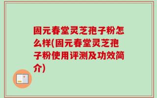 固元春堂灵芝孢子粉怎么样(固元春堂灵芝孢子粉使用评测及功效简介)