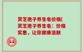 灵芝孢子养生皂价格(灵芝孢子养生皂：价格实惠，让你健康洁肤