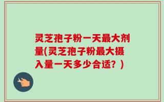 灵芝孢子粉一天最大剂量(灵芝孢子粉最大摄入量一天多少合适？)