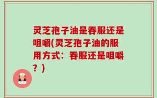 灵芝孢子油是吞服还是咀嚼(灵芝孢子油的服用方式：吞服还是咀嚼？)