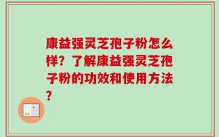 康益强灵芝孢子粉怎么样？了解康益强灵芝孢子粉的功效和使用方法？