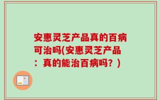 安惠灵芝产品真的百病可治吗(安惠灵芝产品：真的能治百病吗？)