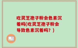 吃灵芝孢子粉会色素沉着吗(吃灵芝孢子粉会导致色素沉着吗？)