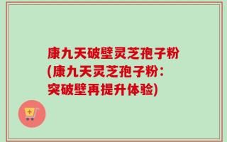康九天破壁灵芝孢子粉(康九天灵芝孢子粉：突破壁再提升体验)