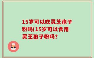 15岁可以吃灵芝孢子粉吗(15岁可以食用灵芝孢子粉吗？