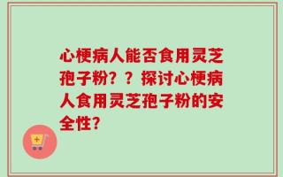 心梗病人能否食用灵芝孢子粉？？探讨心梗病人食用灵芝孢子粉的安全性？