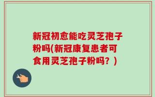 新冠初愈能吃灵芝孢子粉吗(新冠康复患者可食用灵芝孢子粉吗？)