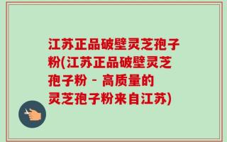 江苏正品破壁灵芝孢子粉(江苏正品破壁灵芝孢子粉 - 高质量的灵芝孢子粉来自江苏)
