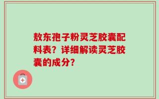 敖东孢子粉灵芝胶囊配料表？详细解读灵芝胶囊的成分？