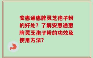 安惠通惠牌灵芝孢子粉的好处？了解安惠通惠牌灵芝孢子粉的功效及使用方法？