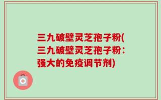 三九破壁灵芝孢子粉(三九破壁灵芝孢子粉：强大的免疫调节剂)