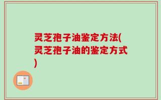 灵芝孢子油鉴定方法(灵芝孢子油的鉴定方式)