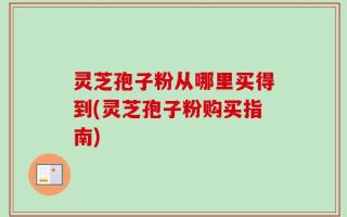 灵芝孢子粉从哪里买得到(灵芝孢子粉购买指南)
