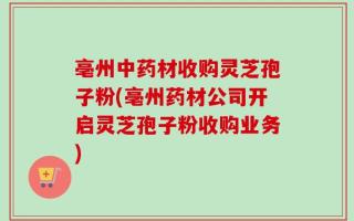 亳州中药材收购灵芝孢子粉(亳州药材公司开启灵芝孢子粉收购业务)