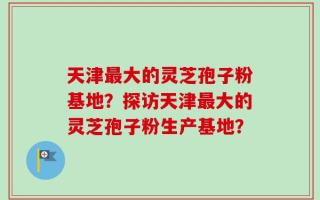 天津最大的灵芝孢子粉基地？探访天津最大的灵芝孢子粉生产基地？