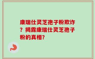 康瑞仕灵芝孢子粉欺诈？揭露康瑞仕灵芝孢子粉的真相？