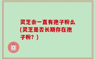 灵芝会一直有孢子粉么(灵芝是否长期存在孢子粉？)