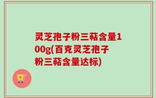 灵芝孢子粉三萜含量100g(百克灵芝孢子粉三萜含量达标)