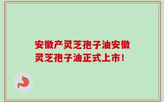 安徽产灵芝孢子油安徽灵芝孢子油正式上市！