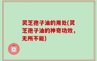 灵芝孢子油的用处(灵芝孢子油的神奇功效，无所不能)
