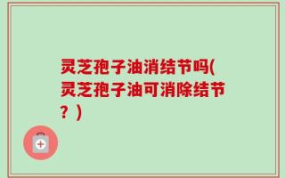 灵芝孢子油消结节吗(灵芝孢子油可消除结节？)