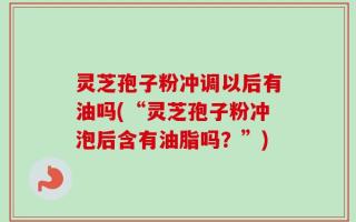 灵芝孢子粉冲调以后有油吗(“灵芝孢子粉冲泡后含有油脂吗？”)