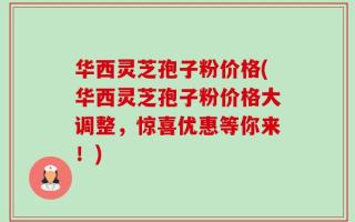华西灵芝孢子粉价格(华西灵芝孢子粉价格大调整，惊喜优惠等你来！)