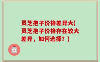 灵芝孢子价格差异大(灵芝孢子价格存在较大差异，如何选择？)