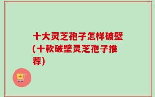 十大灵芝孢子怎样破壁(十款破壁灵芝孢子推荐)