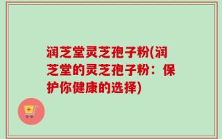 润芝堂灵芝孢子粉(润芝堂的灵芝孢子粉：保护你健康的选择)