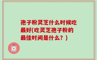 孢子粉灵芝什么时候吃最好(吃灵芝孢子粉的最佳时间是什么？)