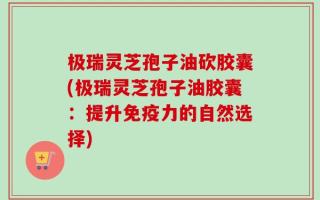 极瑞灵芝孢子油砍胶囊(极瑞灵芝孢子油胶囊：提升免疫力的自然选择)
