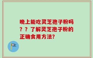 晚上能吃灵芝孢子粉吗？？了解灵芝孢子粉的正确食用方法？