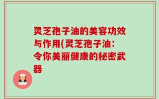 灵芝孢子油的美容功效与作用(灵芝孢子油：令你美丽健康的秘密武器