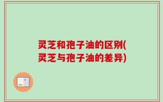 灵芝和孢子油的区别(灵芝与孢子油的差异)