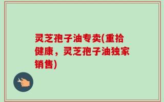 灵芝孢子油专卖(重拾健康，灵芝孢子油独家销售)