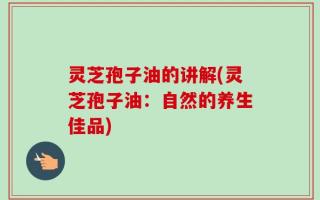 灵芝孢子油的讲解(灵芝孢子油：自然的养生佳品)